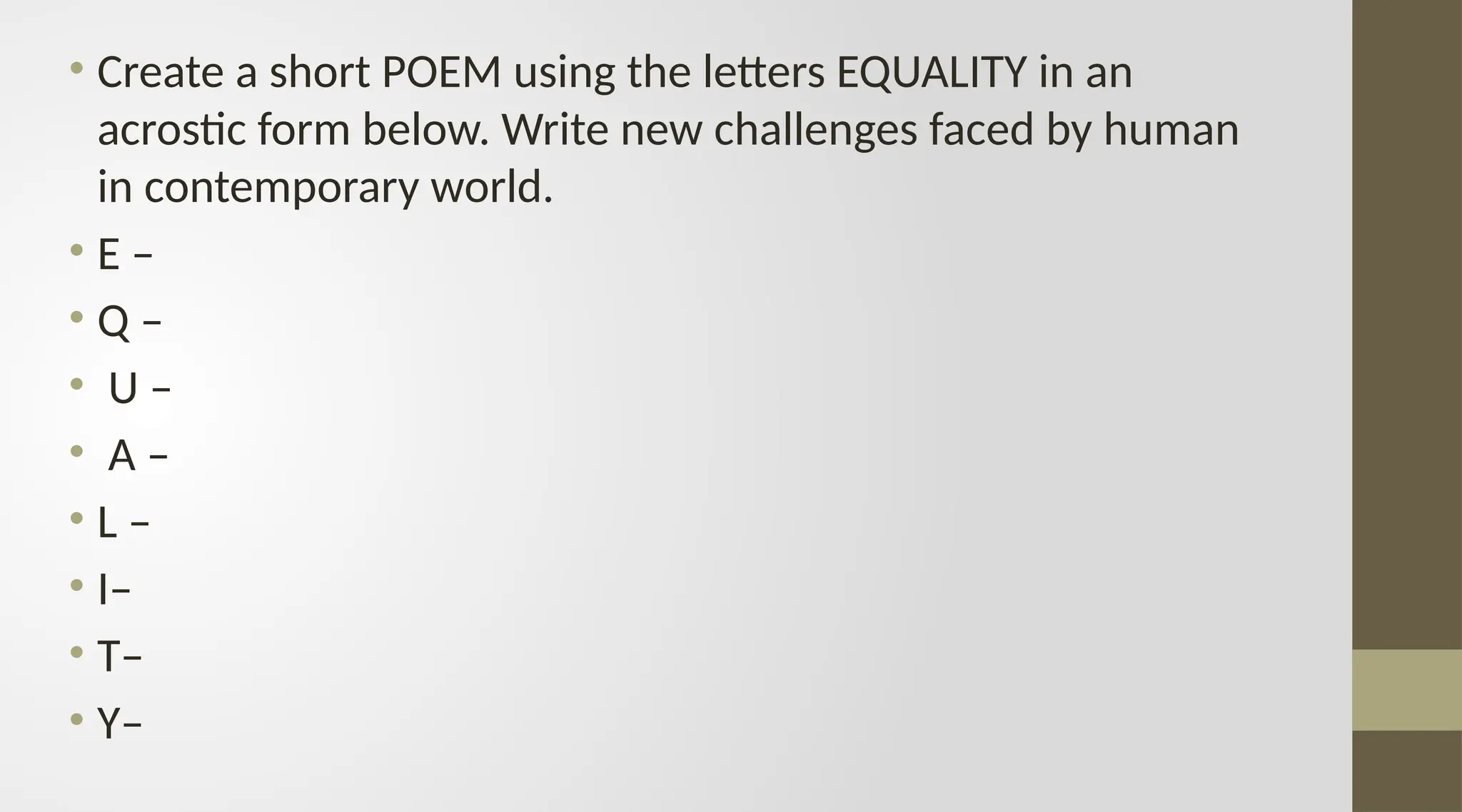 • Create a short POEM using the letters EQUALITY in an
acrostic form below. Write new challenges faced by human
in contemporary world.
• E –
• Q –
• U –
• A –
• L –
• I–
• T–
• Y–
 