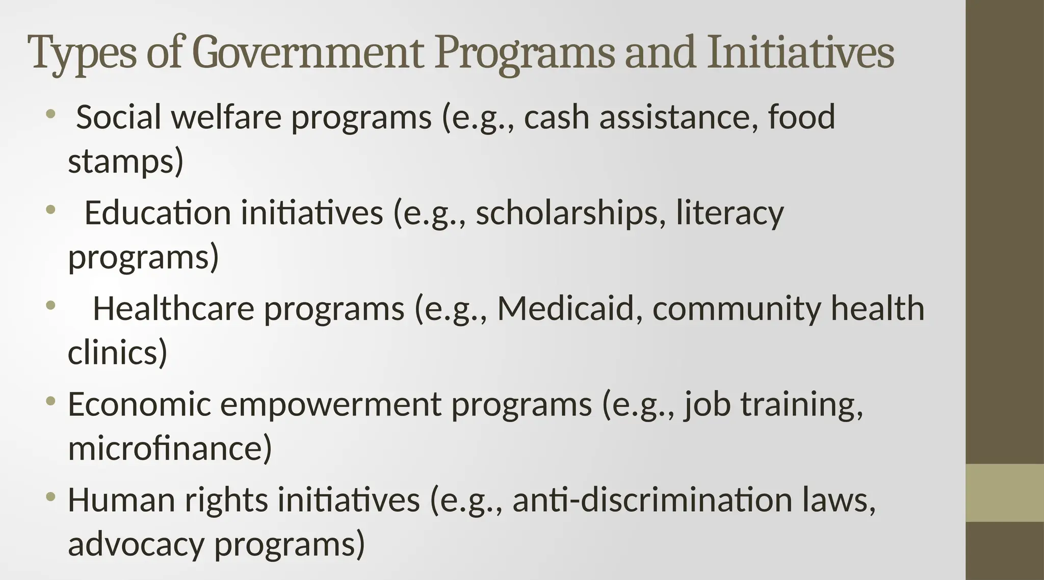 Types of Government Programs and Initiatives
• Social welfare programs (e.g., cash assistance, food
stamps)
• Education initiatives (e.g., scholarships, literacy
programs)
• Healthcare programs (e.g., Medicaid, community health
clinics)
• Economic empowerment programs (e.g., job training,
microfinance)
• Human rights initiatives (e.g., anti-discrimination laws,
advocacy programs)
 