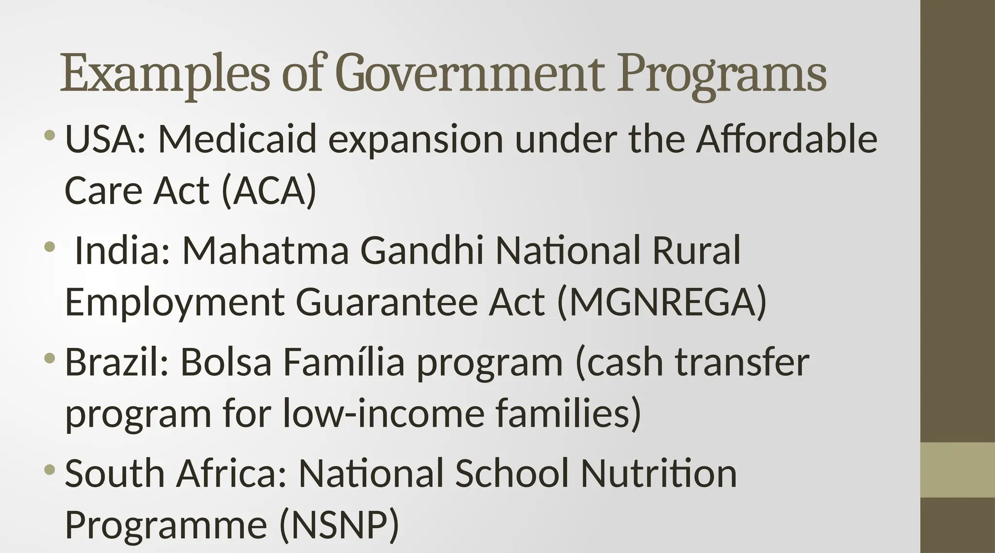 Examples of Government Programs
• USA: Medicaid expansion under the Affordable
Care Act (ACA)
• India: Mahatma Gandhi National Rural
Employment Guarantee Act (MGNREGA)
• Brazil: Bolsa Família program (cash transfer
program for low-income families)
• South Africa: National School Nutrition
Programme (NSNP)
 