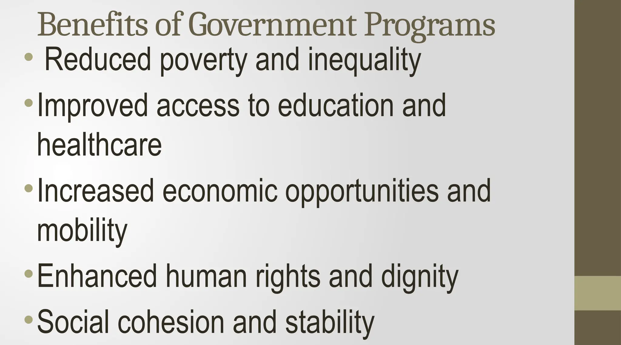 Benefits of Government Programs
• Reduced poverty and inequality
•Improved access to education and
healthcare
•Increased economic opportunities and
mobility
•Enhanced human rights and dignity
•Social cohesion and stability
 