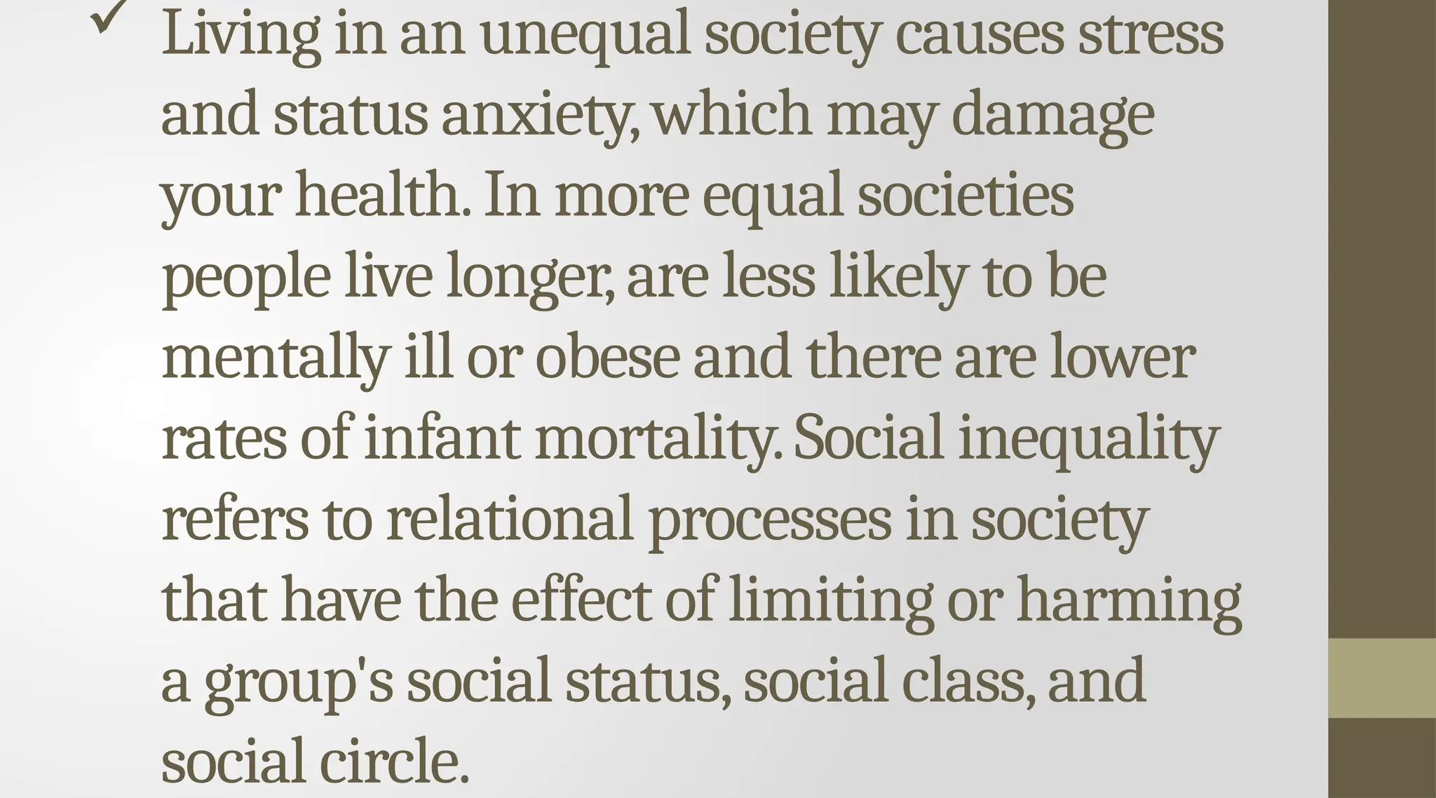  Living in an unequal society causes stress
and status anxiety,which may damage
your health.In more equal societies
people live longer,are less likely to be
mentally ill or obese and there are lower
rates of infant mortality.Social inequality
refers to relational processes in society
that have the effect of limiting or harming
a group's social status,social class,and
social circle.
 