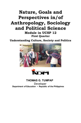 Nature, Goals and
Perspectives in/of
Anthropology, Sociology
and Political Science
Module in UCSP 12
First Quarter
Understanding Culture, Society and Politics
THOMAS G. TUMPAP
Developer
Department of Education • Republic of the Philippines
 