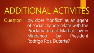 ADDITIONAL ACTIVITES
Question: How does “conflict” as an agent
of social change relate with the
Proclamation of Martial Law in
Mindanao by President
Rodrigo Roa Duterte?
 