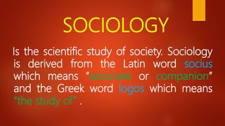 SOCIOLOGY
Is the scientific study of society. Sociology
is derived from the Latin word socius
which means “associate or companion”
and the Greek word logos which means
“the study of” .
 