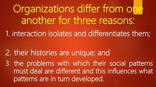 Organizations differ from one
another for three reasons:
1. interaction isolates and differentiates them;
2. their histories are unique; and
3. the problems with which their social patterns
must deal are different and this influences what
patterns are in turn developed.
 
