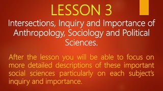 LESSON 3
Intersections, Inquiry and Importance of
Anthropology, Sociology and Political
Sciences.
After the lesson you will be able to focus on
more detailed descriptions of these important
social sciences particularly on each subject’s
inquiry and importance.
 