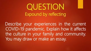 QUESTION
Expound by reflecting
Describe your experiences in the current
COVID-19 pandemic. Explain how it affects
the culture in your family and community.
You may draw or make an essay.
 