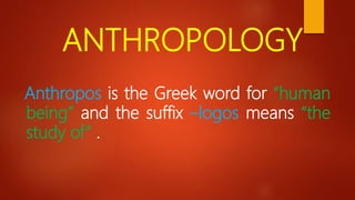 ANTHROPOLOGY
Anthropos is the Greek word for “human
being” and the suffix –logos means “the
study of” .
 
