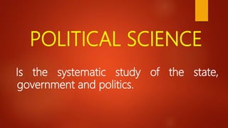 POLITICAL SCIENCE
Is the systematic study of the state,
government and politics.
 