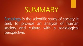 SUMMARY
Sociology is the scientific study of society. It
seek to provide an analysis of human
society and culture with a sociological
perspective.
 
