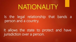 NATIONALITY
Is the legal relationship that bands a
person and a country.
It allows the state to protect and have
jurisdiction over a person.
 