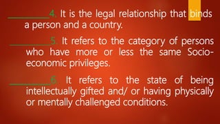 __________4. It is the legal relationship that binds
a person and a country.
__________5. It refers to the category of persons
who have more or less the same Socio-
economic privileges.
__________6. It refers to the state of being
intellectually gifted and/ or having physically
or mentally challenged conditions.
 