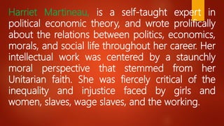 Harriet Martineau, is a self-taught expert in
political economic theory, and wrote prolifically
about the relations between politics, economics,
morals, and social life throughout her career. Her
intellectual work was centered by a staunchly
moral perspective that stemmed from her
Unitarian faith. She was fiercely critical of the
inequality and injustice faced by girls and
women, slaves, wage slaves, and the working.
 