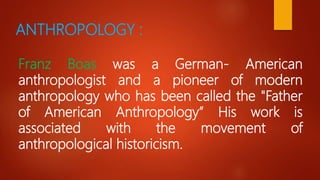 ANTHROPOLOGY :
Franz Boas was a German- American
anthropologist and a pioneer of modern
anthropology who has been called the "Father
of American Anthropology” His work is
associated with the movement of
anthropological historicism.
 