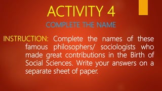 ACTIVITY 4
INSTRUCTION: Complete the names of these
famous philosophers/ sociologists who
made great contributions in the Birth of
Social Sciences. Write your answers on a
separate sheet of paper.
COMPLETE THE NAME
 