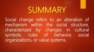 SUMMARY
Social change refers to an alteration of
mechanism within the social structure,
characterized by changes in cultural
symbols, rules of behavior, social
organizations, or value systems.
 