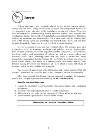 1
Culture and society are complexly related. As the society changes, culture
follows and vice versa. Today, we consider the world very complicated, hence it is
very important to pay attention to the interplay of society and culture. These two
are fundamentals in understanding human behavior, conduct and activities and
social groups against the backdrop of globalization and industrialization. Therefore,
students as individuals and vital members of the society are expected to value their
roles in the society, apply the knowledge they learned from school, and translate
the gained knowledge/ideas into actions beneficial to nation building.
In your preceding lesson, you have learned about the nature, goals and
perspectives in/of anthropology, sociology and political science. Anthropology
deals with the study of human culture particularly the components, characteristics,
functions, modes, and adaptation of culture, as well as culture values and
practices (Ariola, 2012). Sociology deals with the study of society and social
interactions taking place therein (Arcinas, 2016). Political is a study and research
about human activity that deals, to a certain extent, with power, conflict, and
decision making (Francisco and Francisco, 2015). In short, it deals with study of
the state, its institutions, its laws and processes.
This lesson will provide you with information and various activities that will
help you understand the concepts, aspects and changes in/of culture and society.
After going through this lesson, you are expected to analyze the concepts,
aspects and changes in/of culture and society (UCSP11/12SPU-lb-3).
Specific Learning Objectives
1. explain the concept of society and culture in anthropological and sociological
perspective;
2. describe some major characteristics of society and culture;
3. differentiate between the various meanings of culture within society; and
4. appreciate the significance of culture in the society
Before going on, perform the activity below.
Target
www.shsph.blogspot.com
 