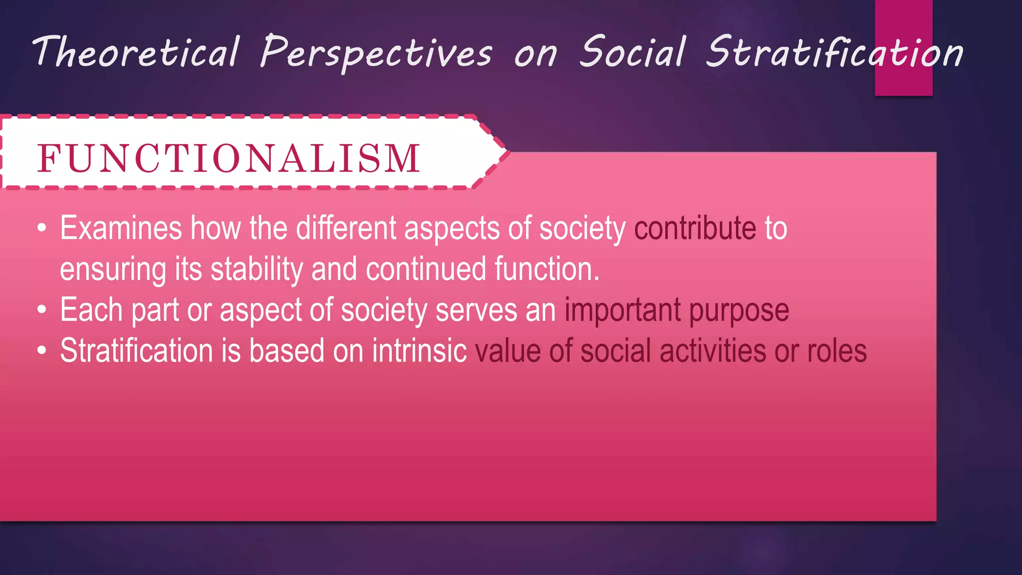 Theoretical Perspectives on Social Stratification
FUNCTIONALISM
• Examines how the different aspects of society contribute to
ensuring its stability and continued function.
• Each part or aspect of society serves an important purpose
• Stratification is based on intrinsic value of social activities or roles
 