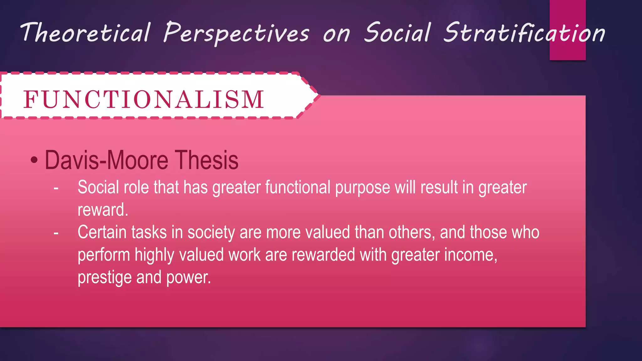 Theoretical Perspectives on Social Stratification
FUNCTIONALISM
• Davis-Moore Thesis
- Social role that has greater functional purpose will result in greater
reward.
- Certain tasks in society are more valued than others, and those who
perform highly valued work are rewarded with greater income,
prestige and power.
 