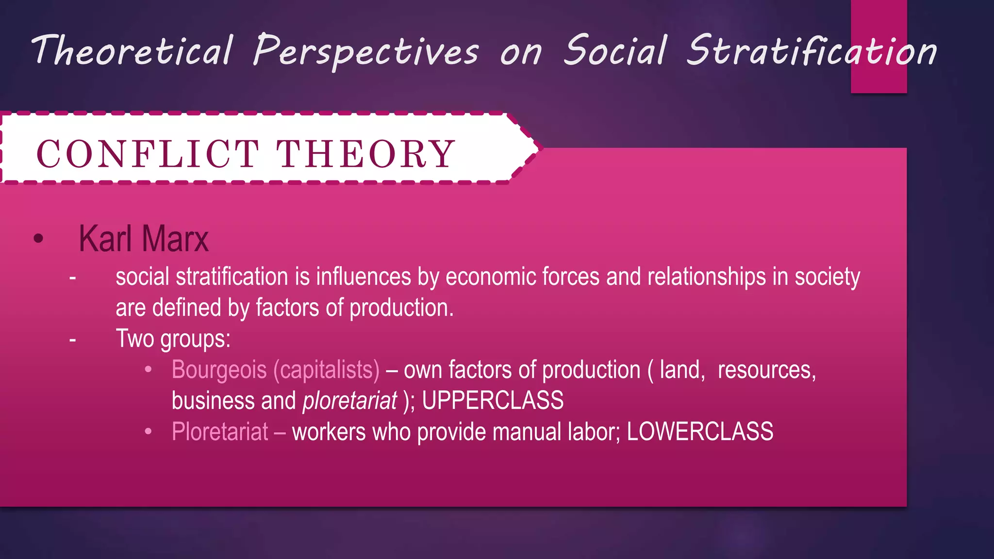 Theoretical Perspectives on Social Stratification
CONFLICT THEORY
• Karl Marx
- social stratification is influences by economic forces and relationships in society
are defined by factors of production.
- Two groups:
• Bourgeois (capitalists) – own factors of production ( land, resources,
business and ploretariat ); UPPERCLASS
• Ploretariat – workers who provide manual labor; LOWERCLASS
 