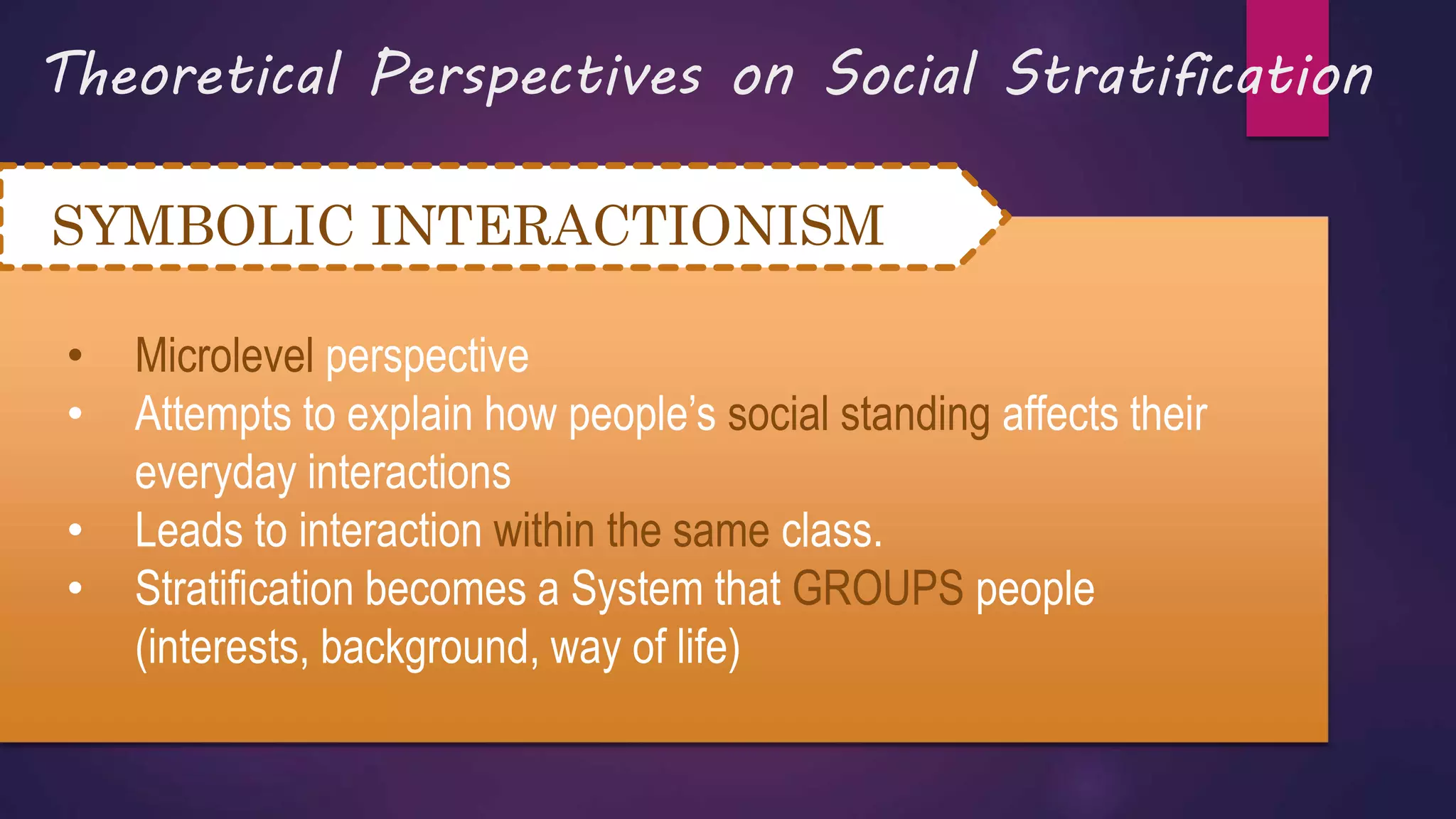 Theoretical Perspectives on Social Stratification
SYMBOLIC INTERACTIONISM
• Microlevel perspective
• Attempts to explain how people’s social standing affects their
everyday interactions
• Leads to interaction within the same class.
• Stratification becomes a System that GROUPS people
(interests, background, way of life)
 