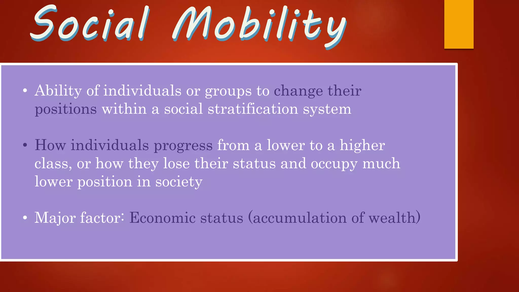 Social MobilitySocial Mobility
• Ability of individuals or groups to change their
positions within a social stratification system
• How individuals progress from a lower to a higher
class, or how they lose their status and occupy much
lower position in society
• Major factor: Economic status (accumulation of wealth)
 