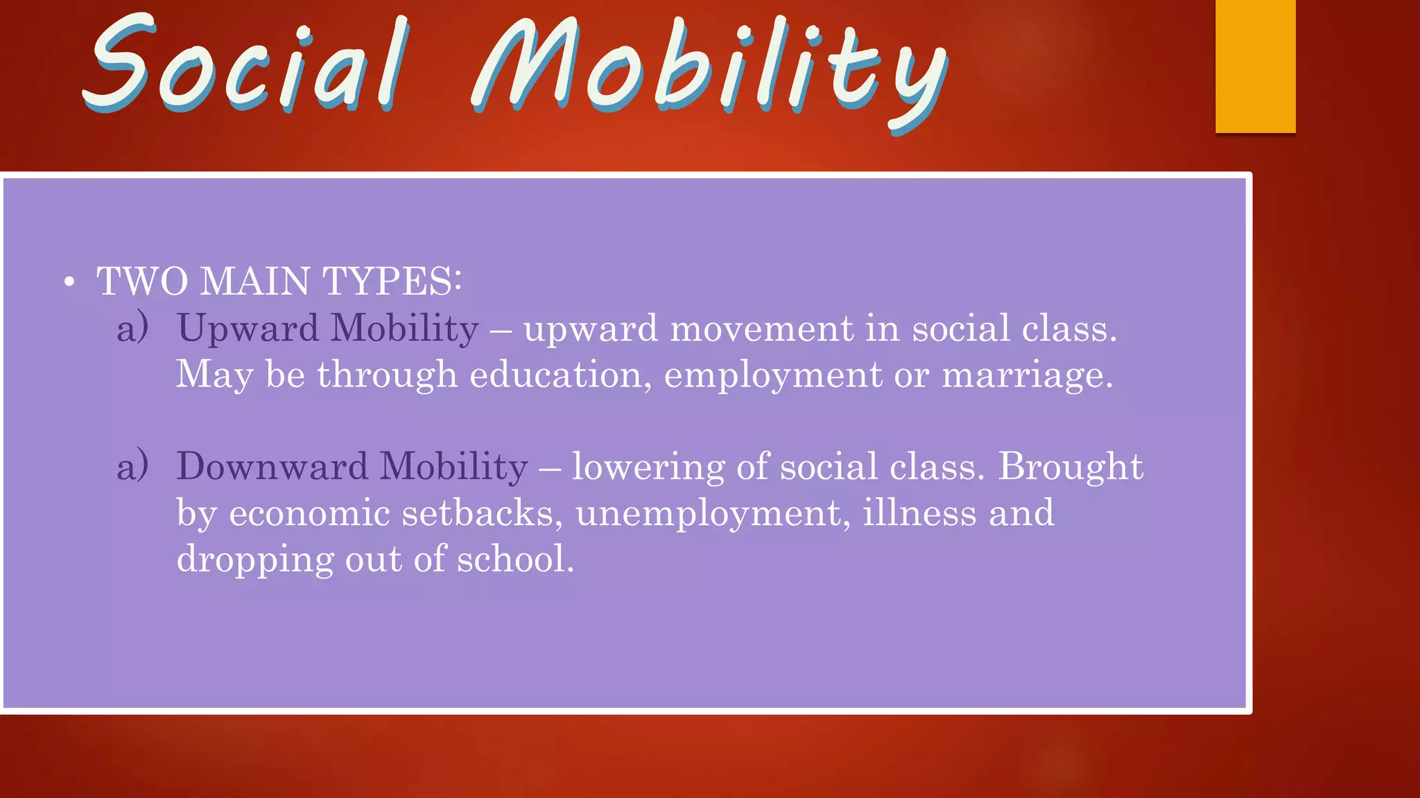 Social MobilitySocial Mobility
• TWO MAIN TYPES:
a) Upward Mobility – upward movement in social class.
May be through education, employment or marriage.
a) Downward Mobility – lowering of social class. Brought
by economic setbacks, unemployment, illness and
dropping out of school.
 