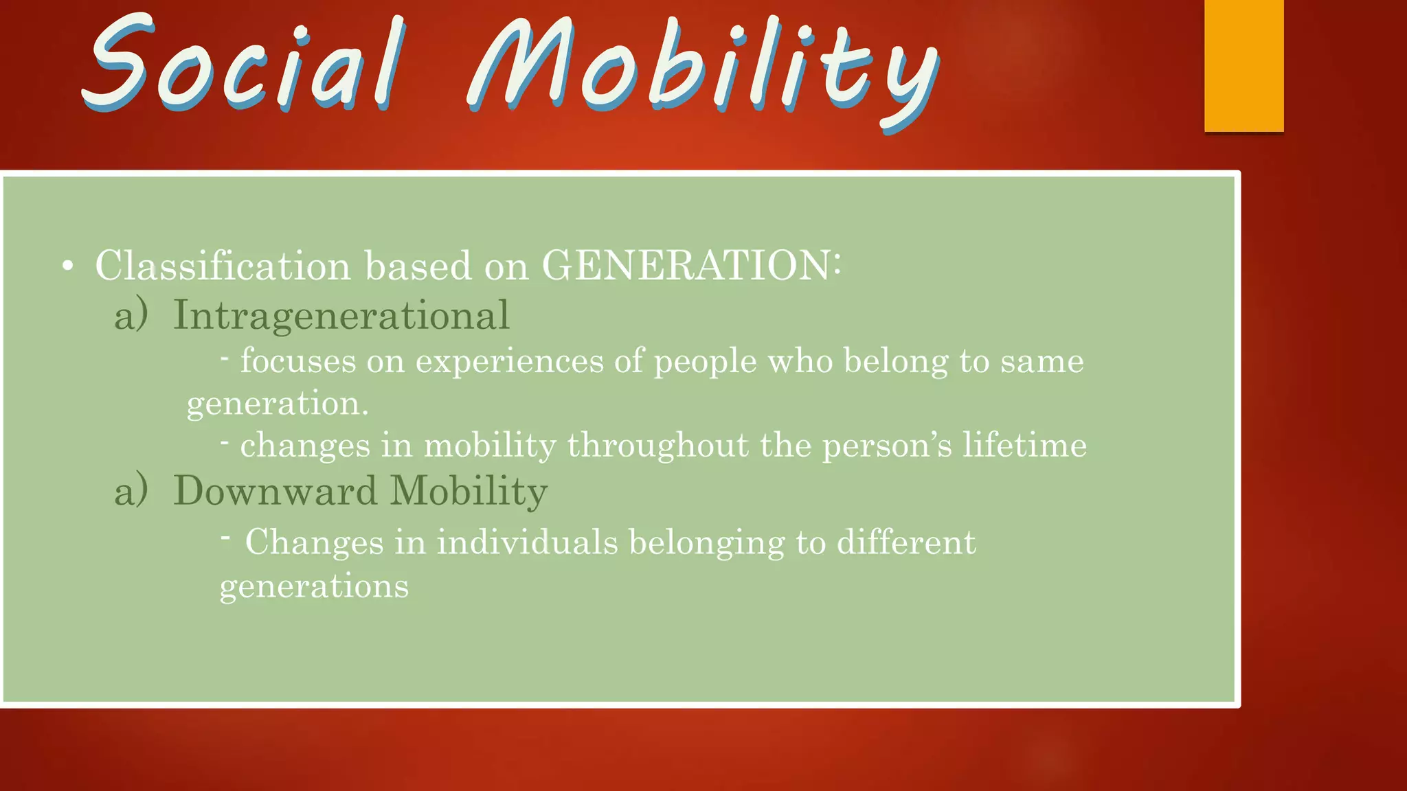 Social MobilitySocial Mobility
• Classification based on GENERATION:
a) Intragenerational
- focuses on experiences of people who belong to same
generation.
- changes in mobility throughout the person’s lifetime
a) Downward Mobility
- Changes in individuals belonging to different
generations
 