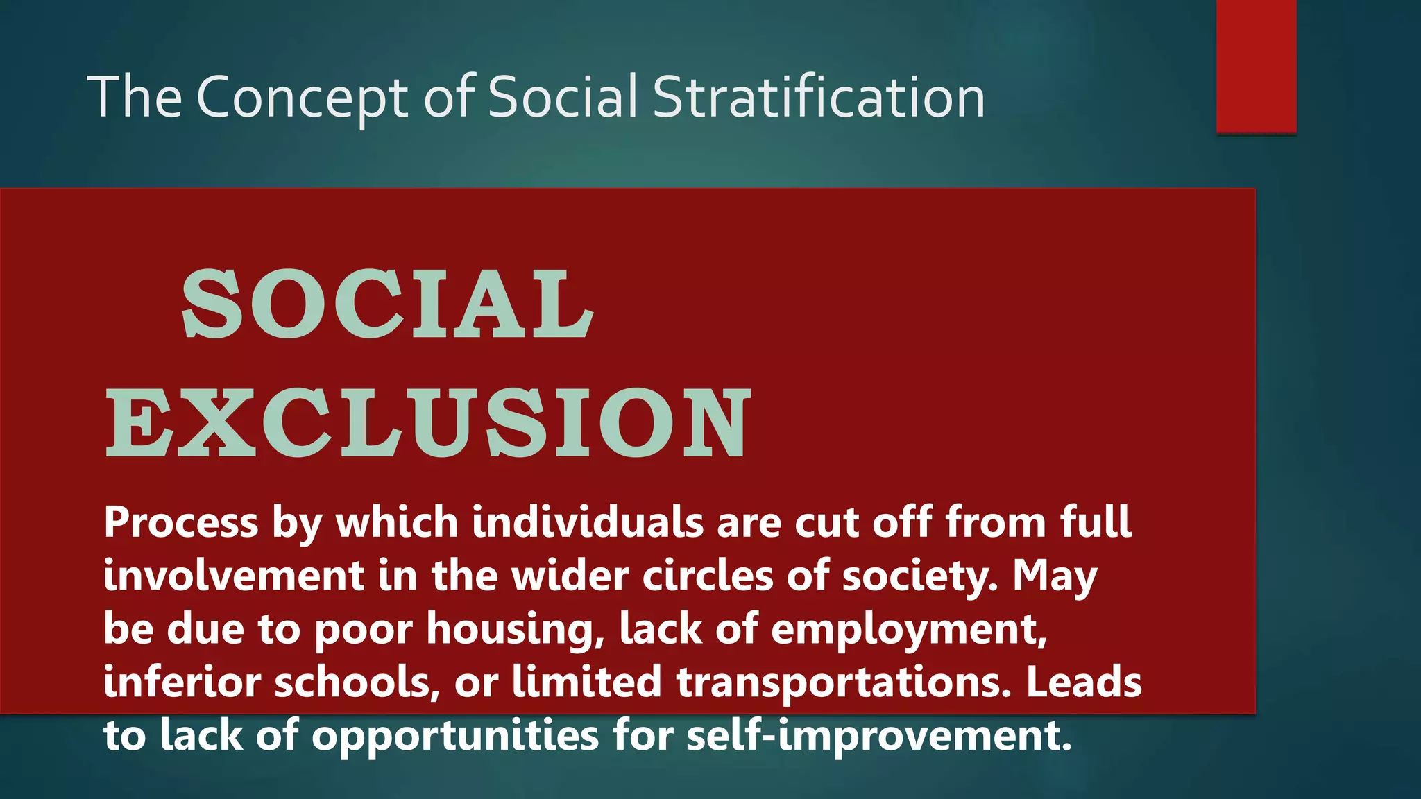 The Concept of Social Stratification
SOCIAL
EXCLUSION
Process by which individuals are cut off from full
involvement in the wider circles of society. May
be due to poor housing, lack of employment,
inferior schools, or limited transportations. Leads
to lack of opportunities for self-improvement.
 