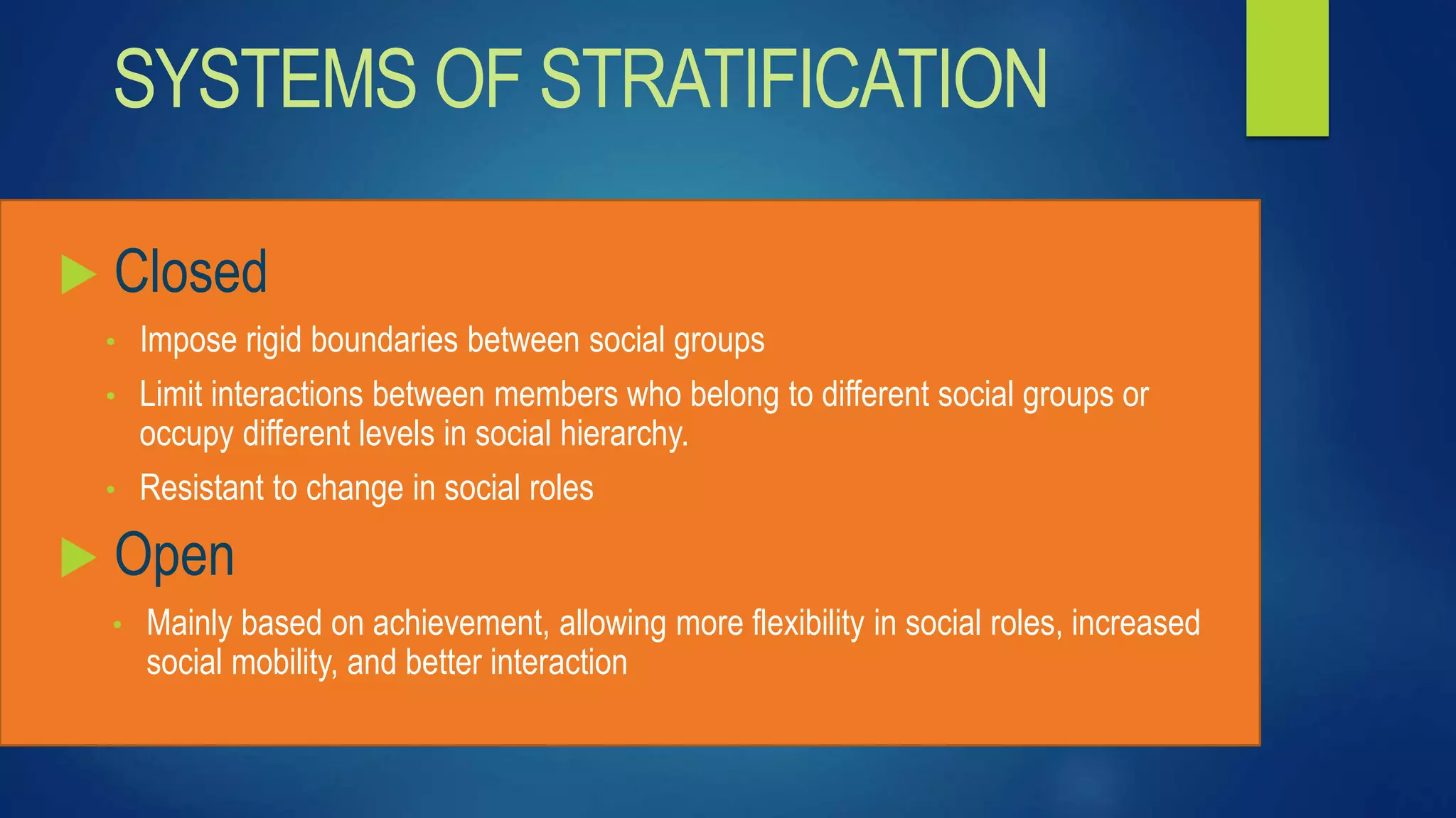 SYSTEMS OF STRATIFICATION
 Closed
• Impose rigid boundaries between social groups
• Limit interactions between members who belong to different social groups or
occupy different levels in social hierarchy.
• Resistant to change in social roles
 Open
• Mainly based on achievement, allowing more flexibility in social roles, increased
social mobility, and better interaction
 