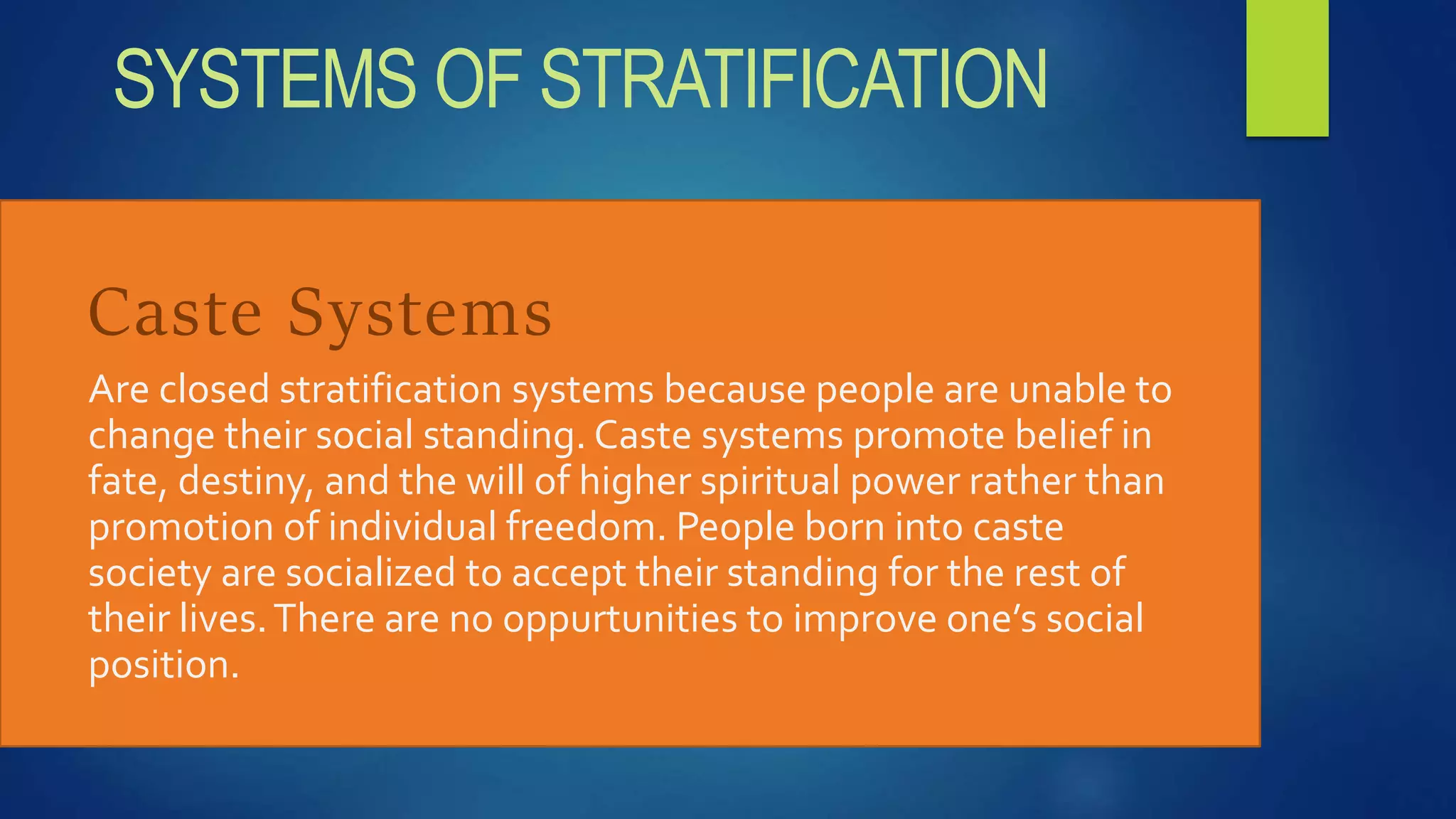 Caste Systems
Are closed stratification systems because people are unable to
change their social standing. Caste systems promote belief in
fate, destiny, and the will of higher spiritual power rather than
promotion of individual freedom. People born into caste
society are socialized to accept their standing for the rest of
their lives.There are no oppurtunities to improve one’s social
position.
SYSTEMS OF STRATIFICATION
 