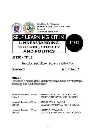 1
LESSON TITLE:
Introducing Culture, Society and Politics
Quarter:1 MELC No.: 1
MELC:
Discuss the nature, goals and perspectives in/of anthropology,
sociology and political science.
Name of Teacher –Writer: EMMANUEL F. JACOSAALEM, PhD.
School: TAGUDIN NATIONAL HIGH SCHOOL
Name of Teacher –Writer: JACKIE LYN A. RAMOS
School: SALCEDO NATIONAL HIGH SCHOOL
Name of Teacher –Writer: LERMA A. TAWAGUEN
School: SAN EMILIO NATIONAL HIGH SCHOOL
11/12
Republic of the Philippines
DEPARTMENT OF EDUCATION
Region I
Division of Ilocos Sur
 