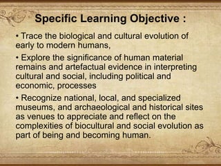• Trace the biological and cultural evolution of
early to modern humans,
• Explore the significance of human material
remains and artefactual evidence in interpreting
cultural and social, including political and
economic, processes
• Recognize national, local, and specialized
museums, and archaeological and historical sites
as venues to appreciate and reflect on the
complexities of biocultural and social evolution as
part of being and becoming human.
Specific Learning Objective :
 