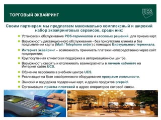 ТОРГОВЫЙ ЭКВАЙРИНГ

Своим партнерам мы предлагаем максимально комплексный и широкий
            набор эквайринговых сервисов, среди них:
         Установка и обслуживание POS-терминалов и кассовых решений, для приема карт.
         Возможность дистанционного обслуживания - без присутствия клиента и без
          предъявления карты (Mail / Telephone order) с помощью Виртуального терминала.
         Интернет эквайринг – возможность принимать платежи непосредственно через сайт
          предприятия;
         Круглосуточная клиентская поддержка в авторизационном центре.
         Возможность сверять и отслеживать взаиморасчеты в личном кабинете на
          Интернет сайте UCS.
         Обучение персонала в учебном центре UCS.
         Реализация на базе эквайрингового оборудования программ лояльности.
         Эмиссия и поддержка подарочных карт, и других продуктов prepaid.
         Организация приема платежей в адрес операторов сотовой связи.




                                                                                   9
 www.ucs.su   (495) 956 4806, 234 1829
 