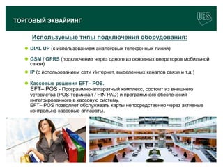 ТОРГОВЫЙ ЭКВАЙРИНГ

             Используемые типы подключения оборудования:
        DIAL UP (с использованием аналоговых телефонных линий)

        GSM / GPRS (подключение через одного из основных операторов мобильной
         связи)
        IP (с использованием сети Интернет, выделенных каналов связи и т.д.)

        Кассовые решения EFT– POS.
         EFT– POS - Программно-аппаратный комплекс, состоит из внешнего
         устройства (POS-терминал / PIN PAD) и программного обеспечения
         интегрированного в кассовую систему.
         EFT– POS позволяет обслуживать карты непосредственно через активные
         контрольно-кассовые аппараты.




                                                                                10
www.ucs.su   (495) 956 4806, 234 1829
 