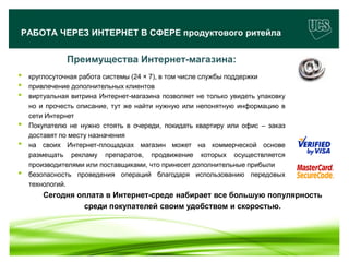 РАБОТА ЧЕРЕЗ ИНТЕРНЕТ В СФЕРЕ продуктового ритейла


                   Преимущества Интернет-магазина:
•   круглосуточная работа системы (24 × 7), в том числе службы поддержки
•   привлечение дополнительных клиентов
•   виртуальная витрина Интернет-магазина позволяет не только увидеть упаковку
    но и прочесть описание, тут же найти нужную или непонятную информацию в
    сети Интернет
•   Покупателю не нужно стоять в очереди, покидать квартиру или офис – заказ
    доставят по месту назначения
•   на своих Интернет-площадках магазин может на коммерческой основе
    размещать рекламу препаратов, продвижение которых осуществляется
    производителями или поставщиками, что принесет дополнительные прибыли
•   безопасность проведения операций благодаря использованию передовых
    технологий.
         Сегодня оплата в Интернет-среде набирает все большую популярность
                   среди покупателей своим удобством и скоростью.



                                                                                 12
www.ucs.su   (495) 956 4806, 234 1829
 
