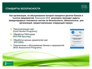 СТАНДАРТЫ БЕЗОПАСНОСТИ

      Как организация, на обслуживании которой находятся десятки банков и
         тысячи предприятий, Компания UCS регулярно проходит аудиты
      международных платежных систем по безопасности, обязательные для
               организаций, предоставляющих следующий сервис:


         Персонализация карт
          (Card Vendor Programs);
         Обработка ПИН-кодов
          (PCI PIN Security);
         Обработка данных держателей карт
          (PCI DSS);
         Подключение к обслуживанию банков и предприятий
          (Risk Assessment Programs).




                                                                            15
www.ucs.su   (495) 956 4806, 234 1829
 