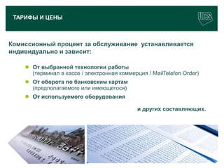 ТАРИФЫ И ЦЕНЫ



Комиссионный процент за обслуживание устанавливается
индивидуально и зависит:

         От выбранной технологии работы
          (терминал в кассе / электронная коммерция / МailTelefon Order)
         От оборота по банковским картам
          (предполагаемого или имеющегося)
         От используемого оборудования

                                                 и других составляющих.




                                                                           16
www.ucs.su   (495) 956 4806, 234 1829
 