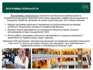 ПРОГРАММЫ ЛОЯЛЬНОСТИ

         Программы лояльности становятся все более востребованными на
потребительском рынке. Компания UCS готова предложить эффективные решения по
   поддержке подобных программ как своим существующим так и новым клиентам.

  Каждая программа лояльности направлена на дополнительную мотивацию
   активности покупателей, исходя из потребностей бизнеса.
  История покупок фиксируется на специальных бонусных картах, выпуск и
   обслуживание которых осуществляет UCS.
  Логика работы программы лояльности настраивается в широком диапазоне в
   зависимости от маркетинговых задач клиентов.
Компания UCS располагает комплексным решением по внедрению программ лояльности
   “под ключ” от простых до самых сложных как локальных, так и коалиционных с
               поддержкой выпуска и сопровождения бонусных карт.




                                                                            18
 www.ucs.su   (495) 956 4806, 234 1829
 
