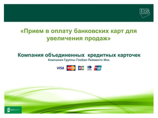 «Прием в оплату банковских карт для
                    увеличения продаж»

        Компания объединенных кредитных карточек
                                         Компания Группы Глобал Пейментс Инк.




www.ucs.su    (495) 956 4806, 234 1829
 