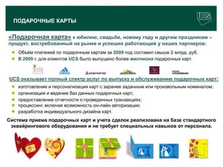 ПОДАРОЧНЫЕ КАРТЫ

«Подарочная карта» к юбилею, свадьбе, новому году и другим праздникам –
продукт, востребованный на рынке и успешно работающий у наших партнеров:
  Объѐм платежей по подарочным картам за 2009 год составил свыше 2 млрд. руб.
  В 2009 г. для клиентов UCS было выпущено более миллиона подарочных карт.



UCS оказывает полный спектр услуг по выпуску и обслуживанию подарочных карт:
    изготовление и персонализация карт с заранее заданным или произвольным номиналом;
    организация и ведение баз данных подарочных карт;
    предоставление отчетности о проведенных транзакциях;
    процессинг, включая возможность он-лайн авторизации;
    разработка индивидуального дизайна карт.
Система приема подарочных карт и учета сделок реализована на базе стандартного
 эквайрингового оборудования и не требует специальных навыков от персонала.




 www.ucs.su   (495) 956 4806, 234 1829
 