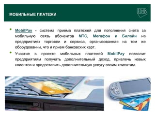 МОБИЛЬНЫЕ ПЛАТЕЖИ



 •    MobilPay - система приема платежей для пополнения счета за
      мобильную связь абонентов МТС, Мегафон и Билайн на
      предприятиях торговли и сервиса, организованная на том же
      оборудовании, что и прием банковских карт.
 •    Участие в проекте мобильных платежей MobilPay позволит
      предприятиям получать дополнительный доход, привлечь новых
      клиентов и предоставить дополнительную услугу своим клиентам.




                                                                 20
www.ucs.su   (495) 956 4806, 234 1829
 