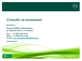 Спасибо за внимание!
   Контакты:
   Россия 630099, Новосибирск
   ул. Депутатская, д. 2 секция 3
   Тел.: +7 (383) 354 35 41
   Факс: +7 (383) 223 13 93
   E-mail: ucs_novosibirsk@abgcard.ru
   www.ucs.su




                                        21
www.ucs.su   (495) 956 4806, 234 1829
 