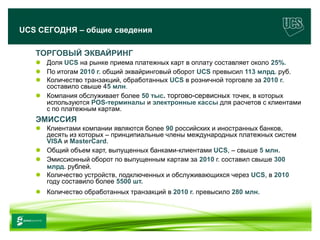 UCS СЕГОДНЯ – общие сведения

        ТОРГОВЫЙ ЭКВАЙРИНГ
         Доля UCS на рынке приема платежных карт в оплату составляет около 25%.
         По итогам 2010 г. общий эквайринговый оборот UCS превысил 113 млрд. руб.
         Количество транзакций, обработанных UCS в розничной торговле за 2010 г.
          составило свыше 45 млн.
         Компания обслуживает более 50 тыс. торгово-сервисных точек, в которых
          используются POS-терминалы и электронные кассы для расчетов с клиентами
          с по платежным картам.
        ЭМИССИЯ
         Клиентами компании являются более 90 российских и иностранных банков,
          деcять из которых – принципиальные члены международных платежных систем
          VISA и MasterCard.
         Общий объем карт, выпущенных банками-клиентами UCS, – свыше 5 млн.
         Эмиссионный оборот по выпущенным картам за 2010 г. составил свыше 300
          млрд. рублей.
         Количество устройств, подключенных и обслуживающихся через UCS, в 2010
          году составило более 5500 шт.
         Количество обработанных транзакций в 2010 г. превысило 280 млн.



www.ucs.su   (495) 956 4806, 234 1829
 