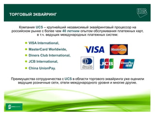ТОРГОВЫЙ ЭКВАЙРИНГ


       Компания UCS – крупнейший независимый эквайринговый процессор на
   российском рынке с более чем 40 летним опытом обслуживания платежных карт,
                 в т.ч. ведущих международных платежных систем:

               VISA International,
               MasterCard Worldwide,
               Diners Club International,
               JCB International,
               China UnionPay.


  Преимущества сотрудничества с UCS в области торгового эквайринга уже оценили
     ведущие розничные сети, отели международного уровня и многие другие.




www.ucs.su   (495) 956 4806, 234 1829
 