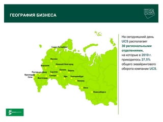 ГЕОГРАФИЯ БИЗНЕСА




                                        На сегодняшний день
                                        UCS располагает
                                        30 региональными
                                        отделениями,
                                        на которые в 2010 г.
                                        приходилось 27,5%
                                        общего эквайрингового
                                        оборота компании UCS.




                                                         6
www.ucs.su   (495) 956 4806, 234 1829
 