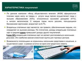 ХАРАКТЕРИСТИКА покупателей

 По данным компании «Фонд общественного мнения» (ФОМ) официальные
  платежи через кассу за товары и услуги чаще прочих осуществляют люди с
  высшим образованием (43%), относительно высокими доходами (41%),
  и жители мегаполисов. С каждым годом число россиян, пользующихся
  банковскими карточками, возрастает на 6-7%.
 Владельцы платежных карт являются, как правило, обеспеченными людьми, что
  определяет их высокие расходы. По статистике, доходы владельцев платежных
  карт в среднем вдвое превышают доходы других покупателей.
  Более 50% владельцев платежных карт не желают расплачиваться наличными
  деньгами. Это наиболее важная клиентская группа для торговых центров.
 Возможности плательщика не ограничены наличными средствами в кошельке, а
  существенно шире - в рамках остатка на карте или кредитного лимита.




                                                                          8
www.ucs.su   (495) 956 4806, 234 1829
 
