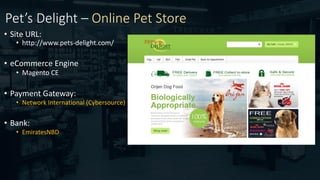 Pet’s Delight – Online Pet Store
• Site URL:
• http://www.pets-delight.com/
• eCommerce Engine:
• Magento CE
• Payment Gateway:
• Network International (Cybersource)
• Bank:
• EmiratesNBD
 