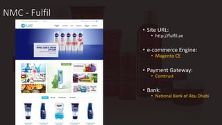 NMC - Fulfil
• Site URL:
• http://fulfil.ae
• e-commerce Engine:
• Magento CE
• Payment Gateway:
• Comtrust
• Bank:
• National Bank of Abu Dhabi
 