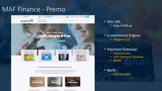 MAF Finance - Premo
• Site URL:
• http://fulfil.ae
• e-commerce Engine:
• Magento CE
• Payment Gateway:
• CyberSource,
• UAE Payment Gateway
• BEAM
• Bank:
• EmiratesNBD
 